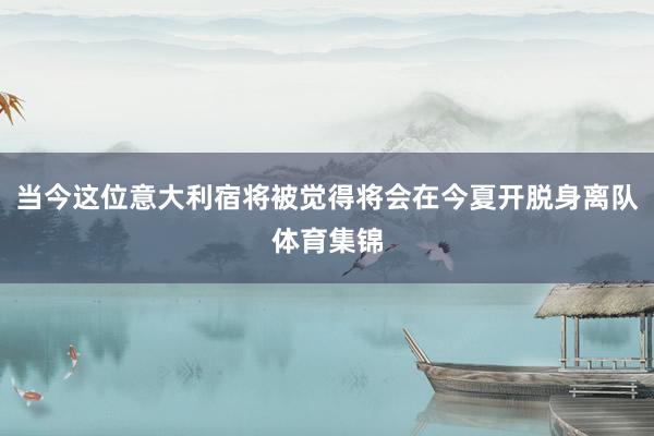当今这位意大利宿将被觉得将会在今夏开脱身离队体育集锦