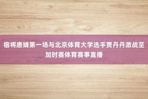 宿将唐婧第一场与北京体育大学选手贾丹丹激战至加时赛体育赛事直播