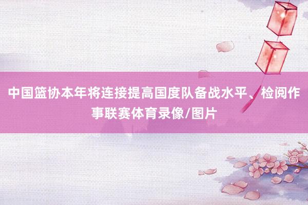 中国篮协本年将连接提高国度队备战水平、检阅作事联赛体育录像/图片