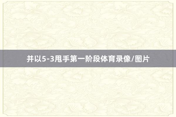 并以5-3甩手第一阶段体育录像/图片