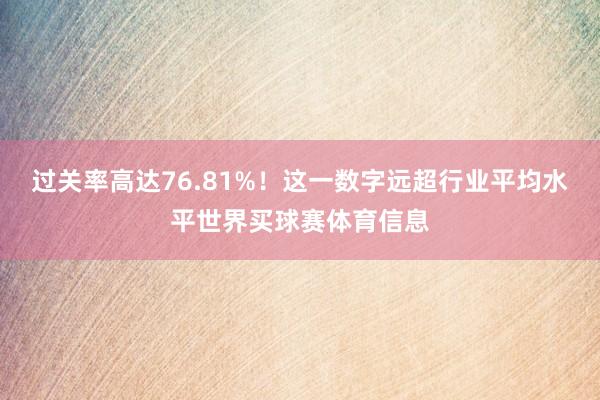 过关率高达76.81%！这一数字远超行业平均水平世界买球赛体育信息