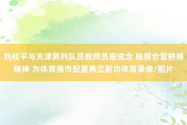 刘桂平与天津男列队员教师员座说念 施展合营拼搏精神 为体育强市配置再立新功体育录像/图片