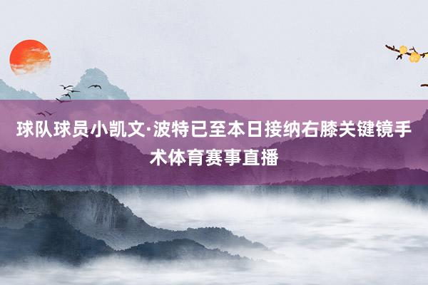 球队球员小凯文·波特已至本日接纳右膝关键镜手术体育赛事直播