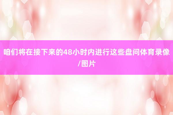 咱们将在接下来的48小时内进行这些盘问体育录像/图片