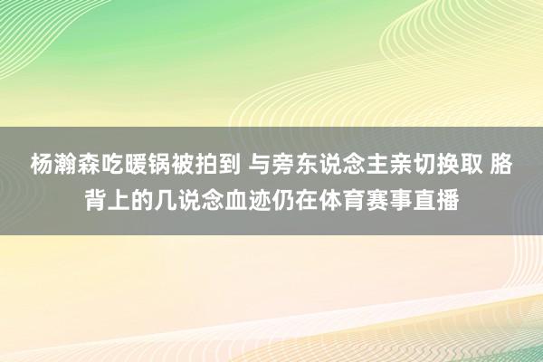 杨瀚森吃暖锅被拍到 与旁东说念主亲切换取 胳背上的几说念血迹仍在体育赛事直播