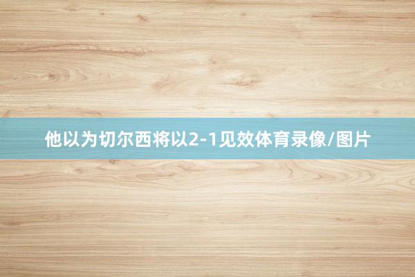 他以为切尔西将以2-1见效体育录像/图片