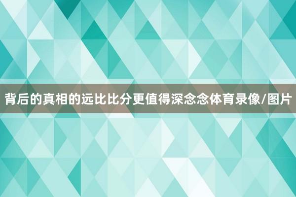 背后的真相的远比比分更值得深念念体育录像/图片