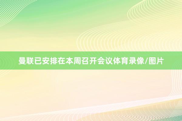 曼联已安排在本周召开会议体育录像/图片