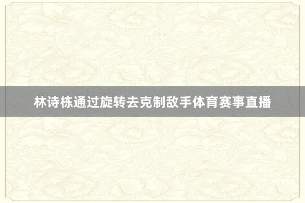 林诗栋通过旋转去克制敌手体育赛事直播