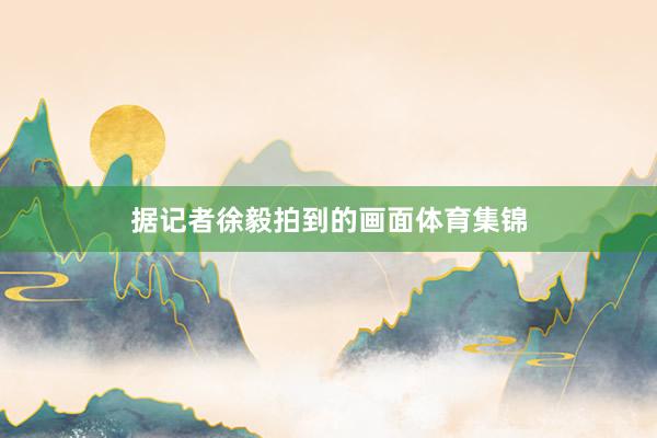 据记者徐毅拍到的画面体育集锦