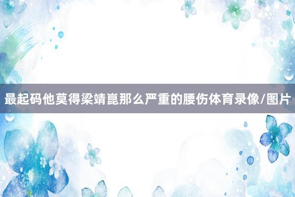 最起码他莫得梁靖崑那么严重的腰伤体育录像/图片