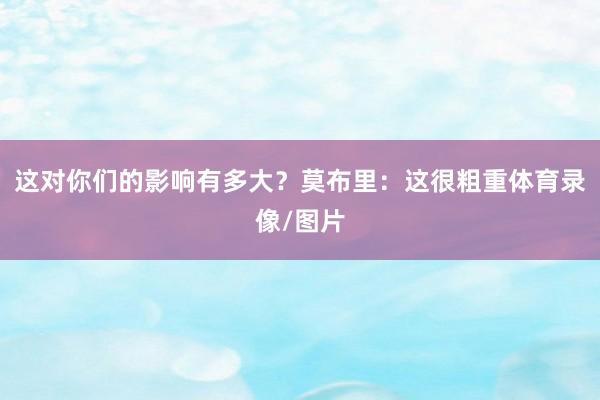 这对你们的影响有多大?莫布里:这很粗重体育录像/图片