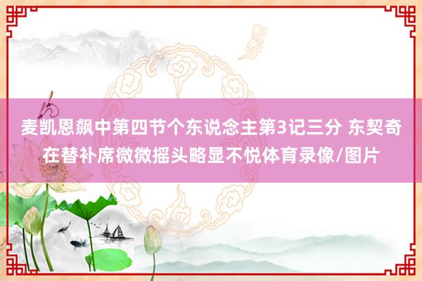 麦凯恩飙中第四节个东说念主第3记三分 东契奇在替补席微微摇头略显不悦体育录像/图片