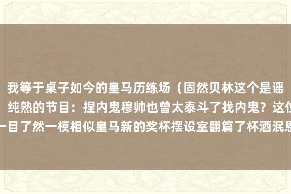 我等于桌子如今的皇马历练场（固然贝林这个是谣言）国度德比首发出炉！纯熟的节目：捏内鬼穆帅也曾太泰斗了找内鬼？这位秃头主帅擅长啊一目了然一模相似皇马新的奖杯摆设室翻篇了杯酒泯恩怨			逐日趣图——足球    体育录像/图片