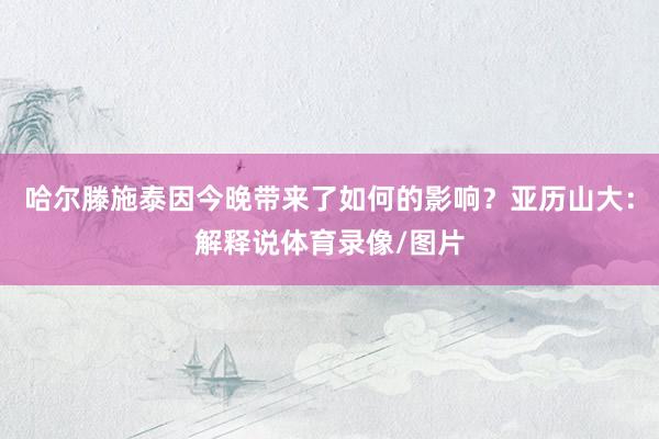 哈尔滕施泰因今晚带来了如何的影响？亚历山大：解释说体育录像/图片