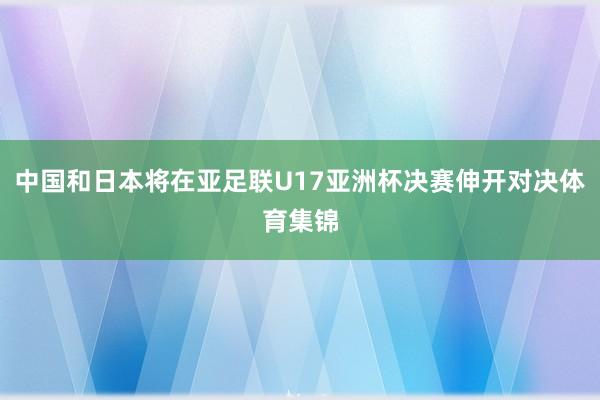 中国和日本将在亚足联U17亚洲杯决赛伸开对决体育集锦