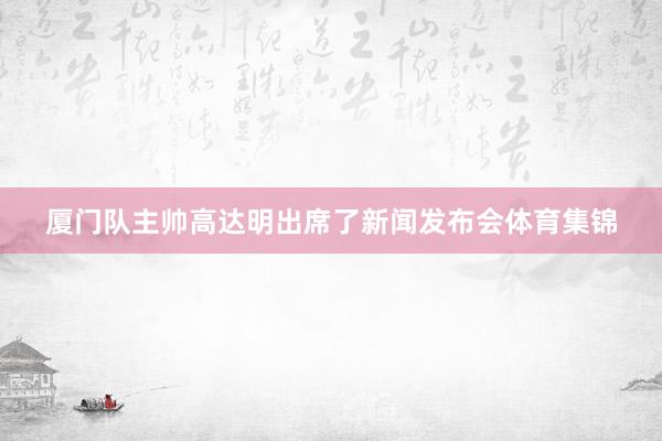 厦门队主帅高达明出席了新闻发布会体育集锦