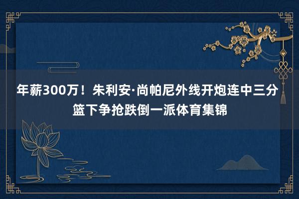 年薪300万！朱利安·尚帕尼外线开炮连中三分 篮下争抢跌倒一派体育集锦