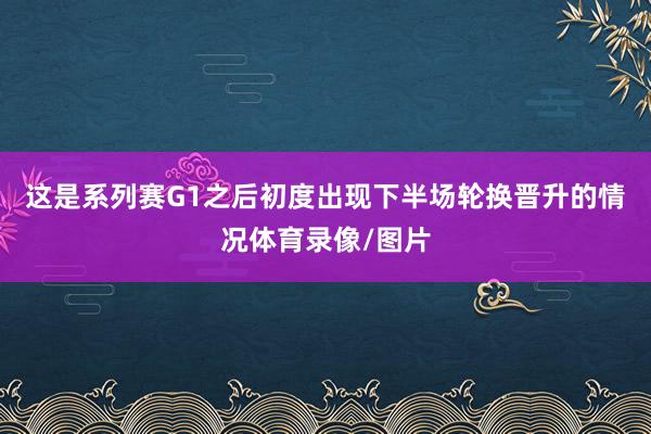 这是系列赛G1之后初度出现下半场轮换晋升的情况体育录像/图片