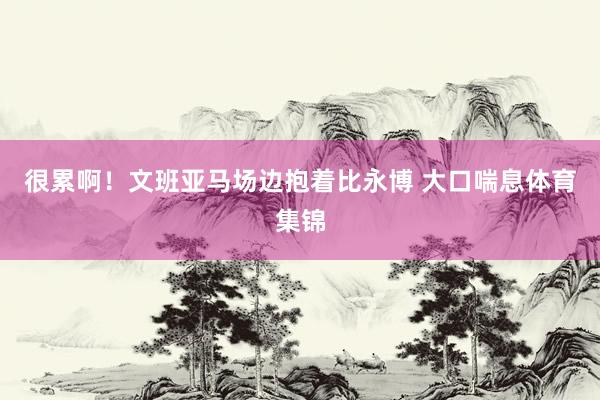 很累啊！文班亚马场边抱着比永博 大口喘息体育集锦