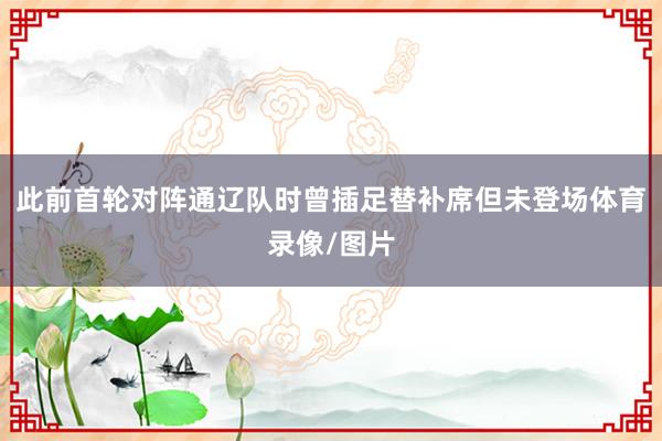 此前首轮对阵通辽队时曾插足替补席但未登场体育录像/图片