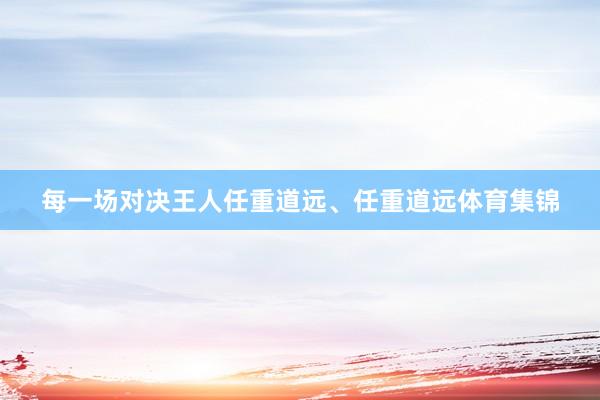 每一场对决王人任重道远、任重道远体育集锦