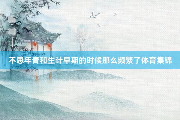 不思年青和生计早期的时候那么频繁了体育集锦