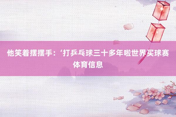 他笑着摆摆手：‘打乒乓球三十多年啦世界买球赛体育信息