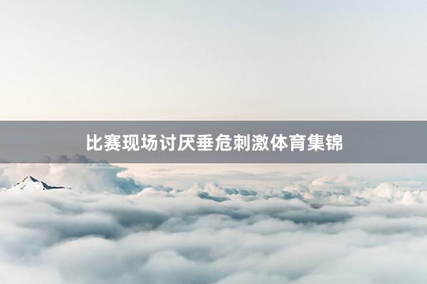 比赛现场讨厌垂危刺激体育集锦