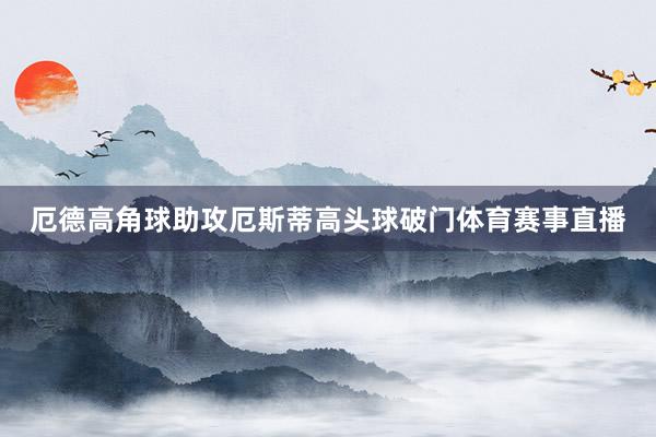 厄德高角球助攻厄斯蒂高头球破门体育赛事直播