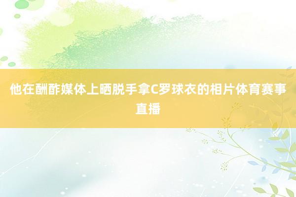 他在酬酢媒体上晒脱手拿C罗球衣的相片体育赛事直播