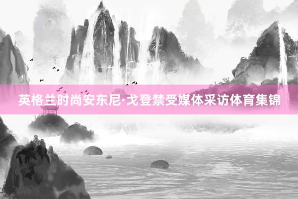 英格兰时尚安东尼·戈登禁受媒体采访体育集锦