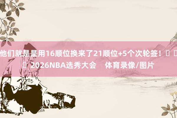 他们就是是用16顺位换来了21顺位+5个次轮签! 2026NBA选秀大会 体育录像/图片