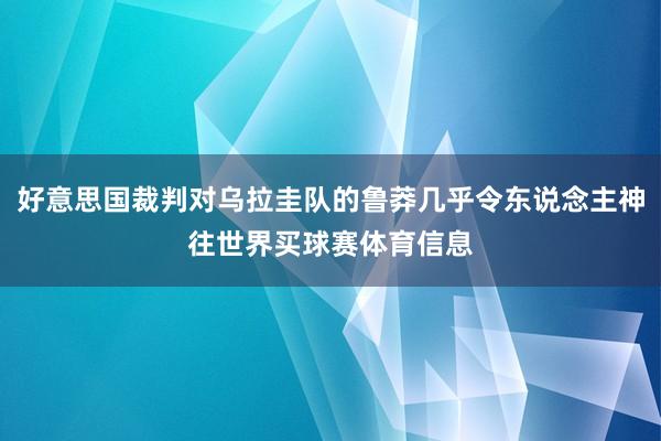 好意思国裁判对乌拉圭队的鲁莽几乎令东说念主神往世界买球赛体育信息